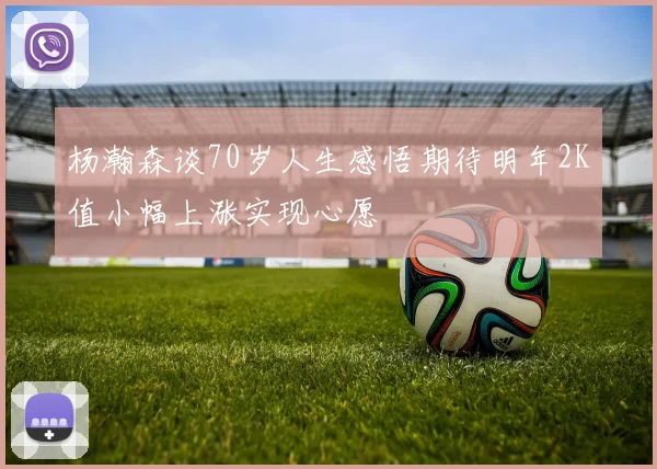 杨瀚森谈70岁人生感悟期待明年2K值小幅上涨实现心愿