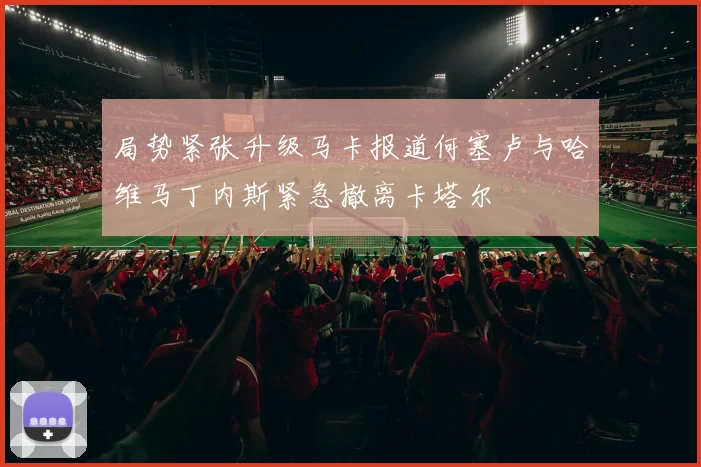 局势紧张升级马卡报道何塞卢与哈维马丁内斯紧急撤离卡塔尔