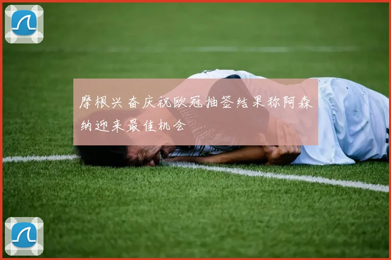 摩根兴奋庆祝欧冠抽签结果称阿森纳迎来最佳机会