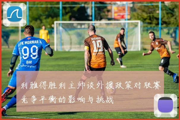 利雅得胜利主帅谈外援政策对联赛竞争平衡的影响与挑战