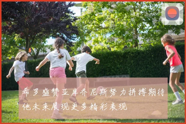 希罗盛赞亚库乔尼斯努力拼搏期待他未来展现更多精彩表现