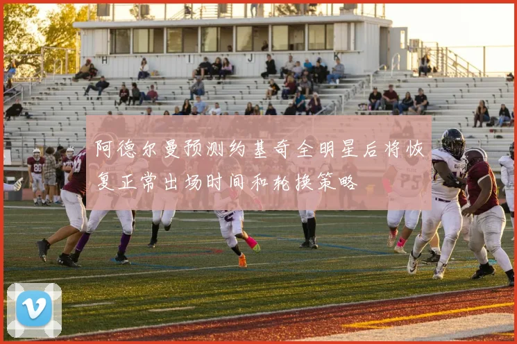 阿德尔曼预测约基奇全明星后将恢复正常出场时间和轮换策略