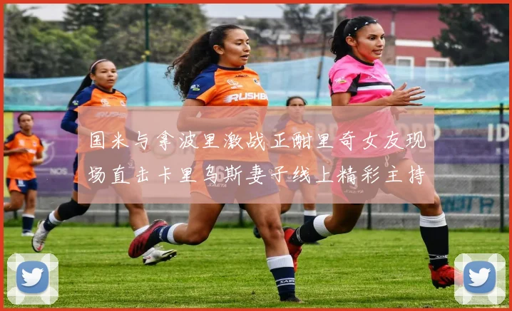 国米与拿波里激战正酣里奇女友现场直击卡里乌斯妻子线上精彩主持