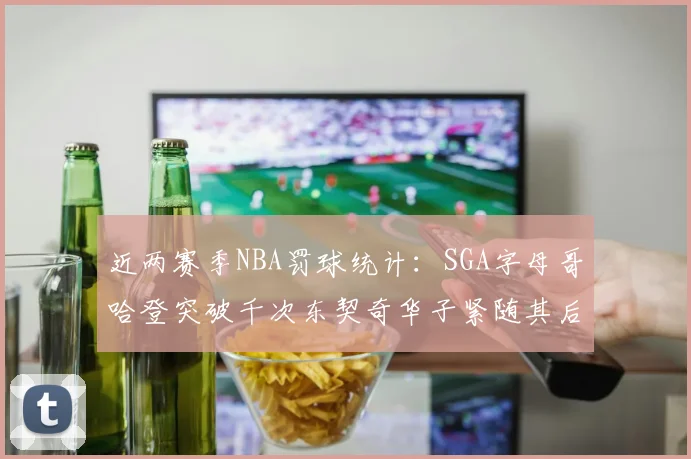 近两赛季NBA罚球统计：SGA字母哥哈登突破千次东契奇华子紧随其后