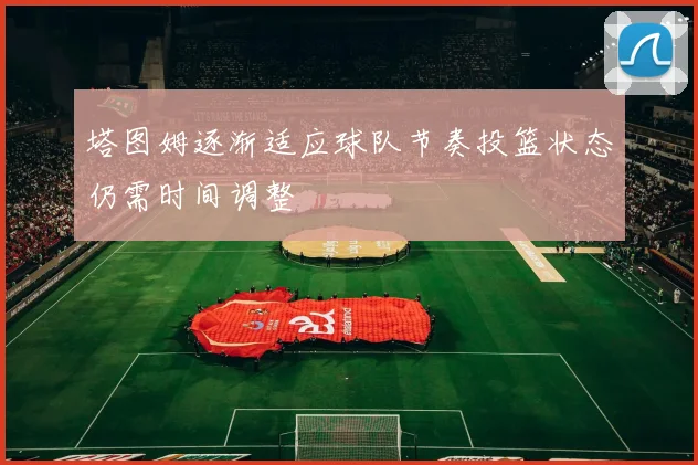 塔图姆逐渐适应球队节奏投篮状态仍需时间调整