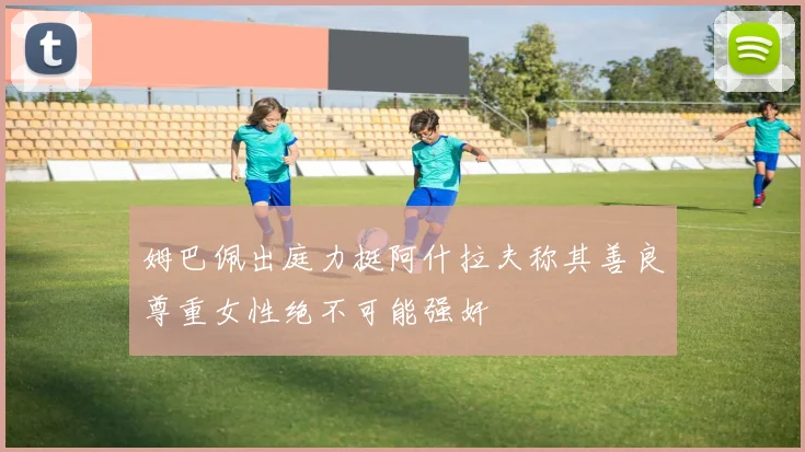 姆巴佩出庭力挺阿什拉夫称其善良尊重女性绝不可能强奸