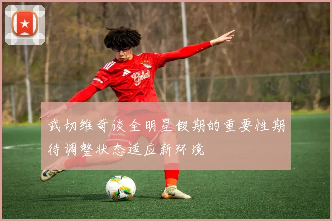 武切维奇谈全明星假期的重要性期待调整状态适应新环境