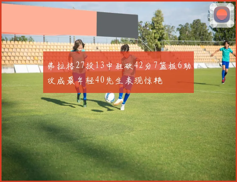 弗拉格27投13中狂砍42分7篮板6助攻成最年轻40先生表现惊艳