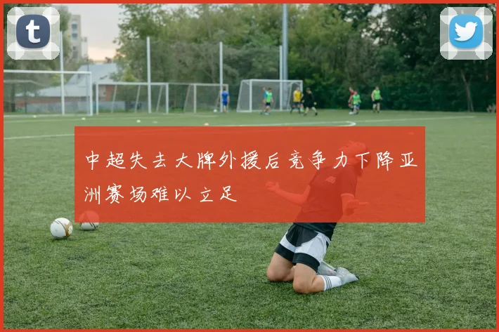 中超失去大牌外援后竞争力下降亚洲赛场难以立足