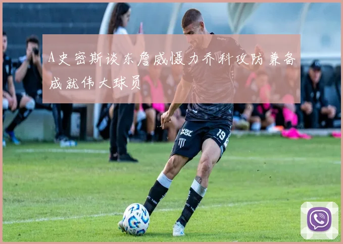 A史密斯谈东詹威慑力乔科攻防兼备成就伟大球员