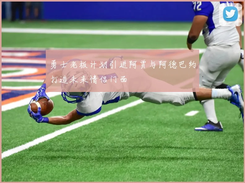 勇士老板计划引进阿贾与阿德巴约打造未来情侣门面