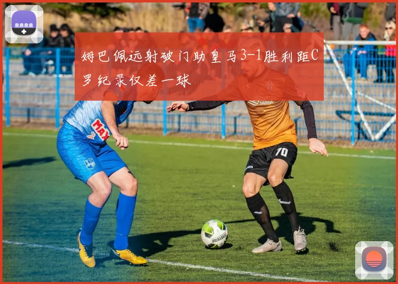 姆巴佩远射破门助皇马3-1胜利距C罗纪录仅差一球