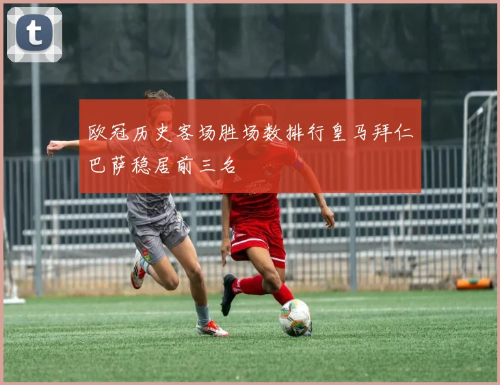欧冠历史客场胜场数排行皇马拜仁巴萨稳居前三名
