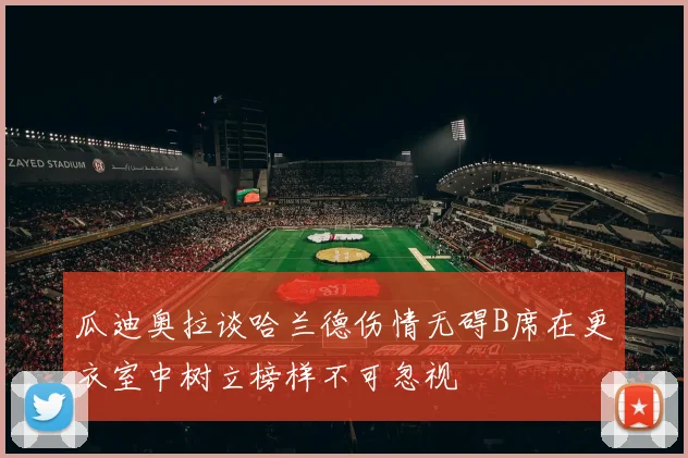 瓜迪奥拉谈哈兰德伤情无碍B席在更衣室中树立榜样不可忽视