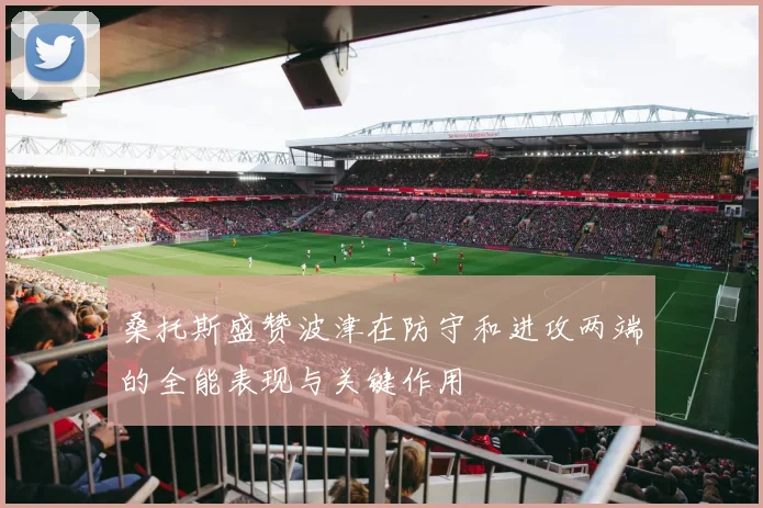 桑托斯盛赞波津在防守和进攻两端的全能表现与关键作用