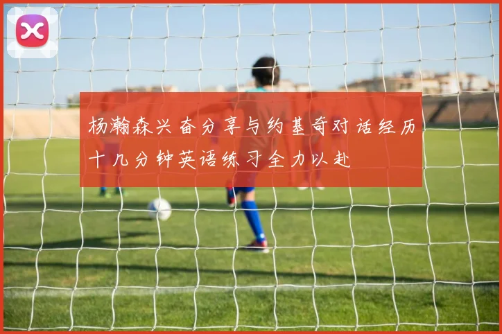 杨瀚森兴奋分享与约基奇对话经历十几分钟英语练习全力以赴