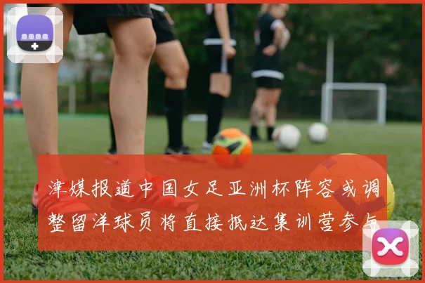 津媒报道中国女足亚洲杯阵容或调整留洋球员将直接抵达集训营参与备战