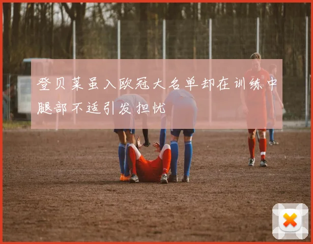 登贝莱虽入欧冠大名单却在训练中腿部不适引发担忧
