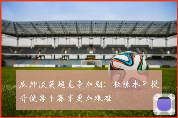 瓜帅谈英超竞争加剧：教练水平提升使每个赛季更加艰难