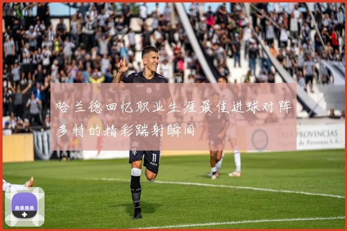 哈兰德回忆职业生涯最佳进球对阵多特的精彩踹射瞬间